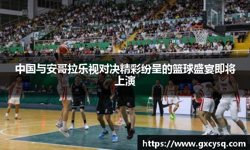 中国与安哥拉乐视对决精彩纷呈的篮球盛宴即将上演